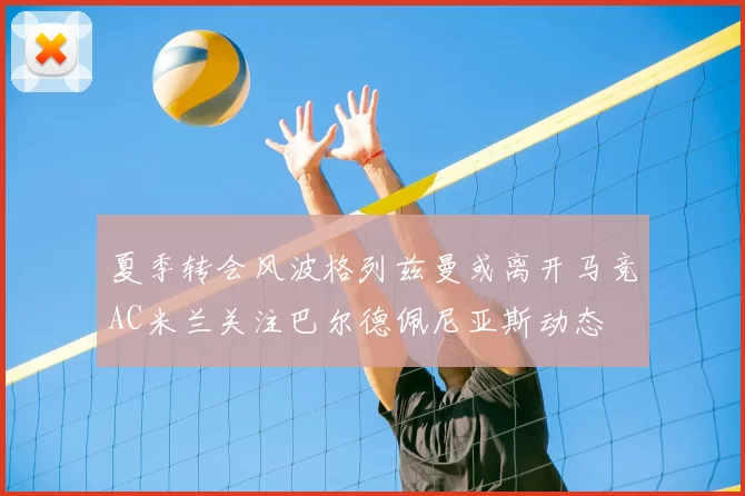 夏季转会风波格列兹曼或离开马竞AC米兰关注巴尔德佩尼亚斯动态