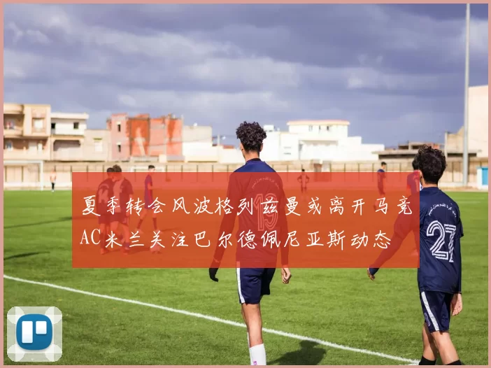 夏季转会风波格列兹曼或离开马竞AC米兰关注巴尔德佩尼亚斯动态