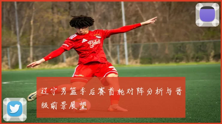 辽宁男篮季后赛首轮对阵分析与晋级前景展望