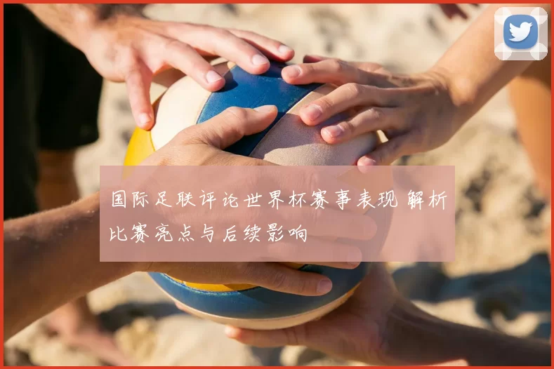 国际足联评论世界杯赛事表现 解析比赛亮点与后续影响