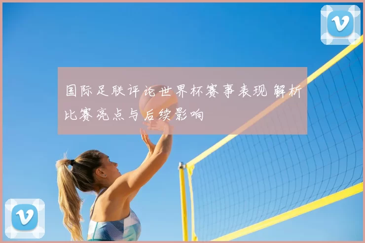 国际足联评论世界杯赛事表现 解析比赛亮点与后续影响