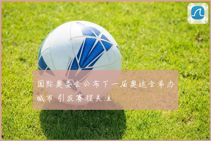 国际奥委会公布下一届奥运会举办城市 引发赛程关注