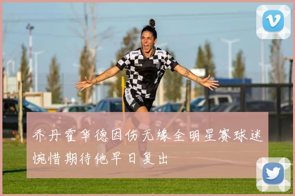 乔丹霍华德因伤无缘全明星赛球迷惋惜期待他早日复出