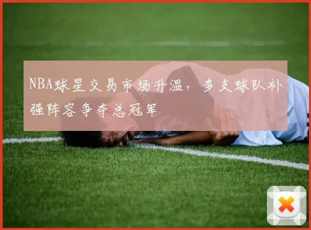 NBA球星交易市场升温，多支球队补强阵容争夺总冠军