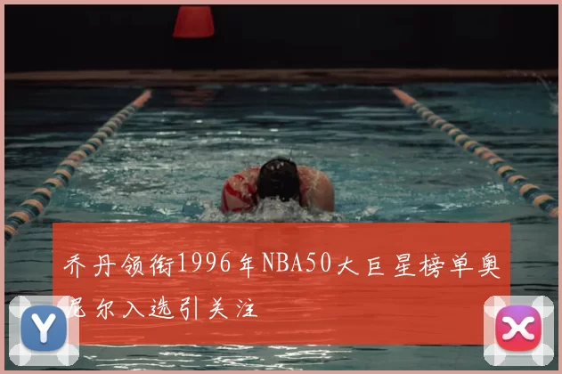 乔丹领衔1996年NBA50大巨星榜单奥尼尔入选引关注