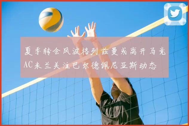 夏季转会风波格列兹曼或离开马竞AC米兰关注巴尔德佩尼亚斯动态