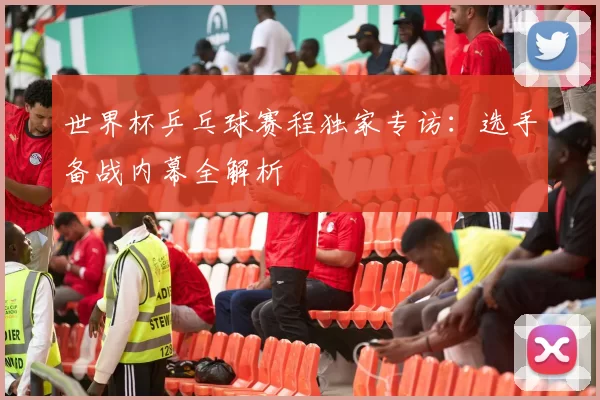 世界杯乒乓球赛程独家专访：选手备战内幕全解析
