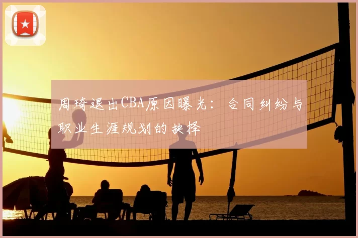 周琦退出CBA原因曝光:合同纠纷与职业生涯规划的抉择