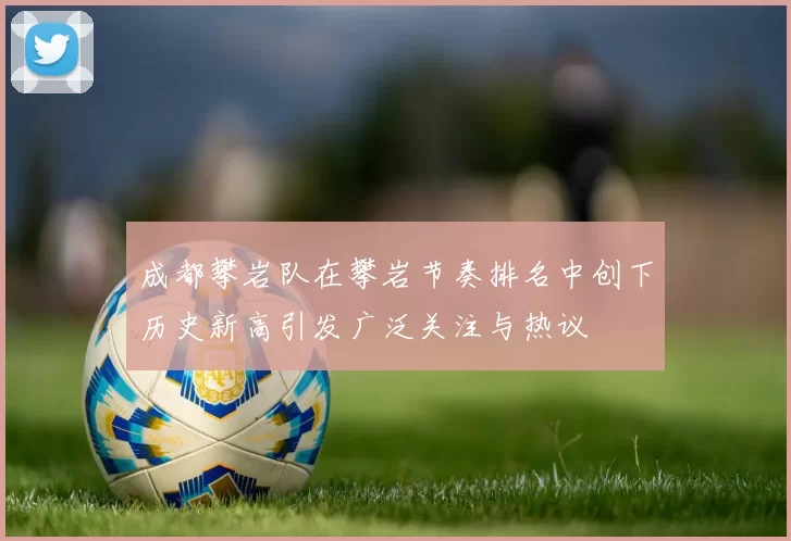 成都攀岩队在攀岩节奏排名中创下历史新高引发广泛关注与热议