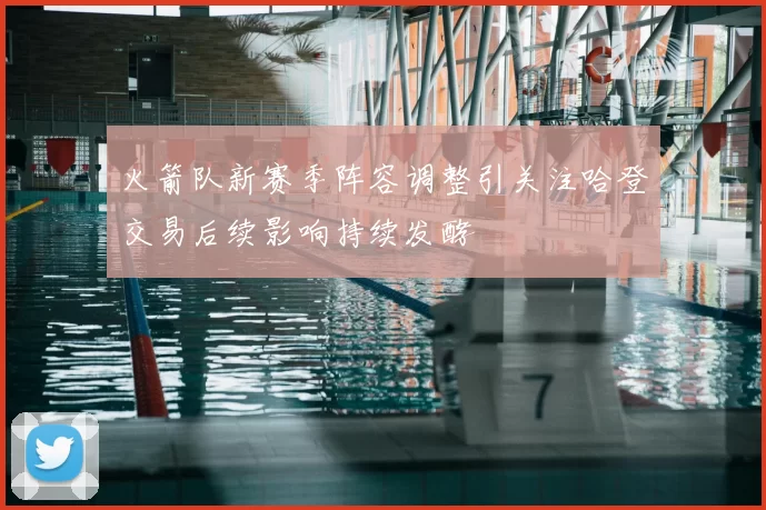 火箭队新赛季阵容调整引关注哈登交易后续影响持续发酵