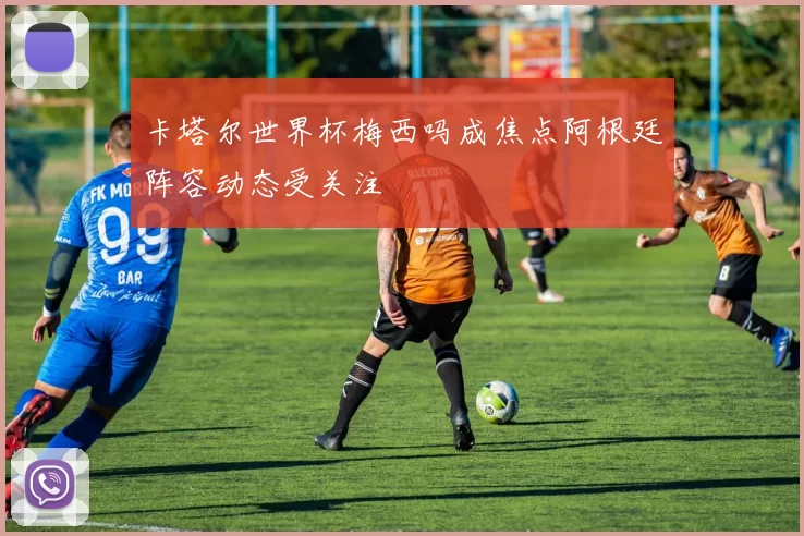 卡塔尔世界杯梅西吗成焦点阿根廷阵容动态受关注