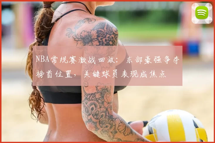 NBA常规赛激战回放：东部豪强争夺榜首位置，关键球员表现成焦点