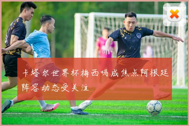 卡塔尔世界杯梅西吗成焦点阿根廷阵容动态受关注