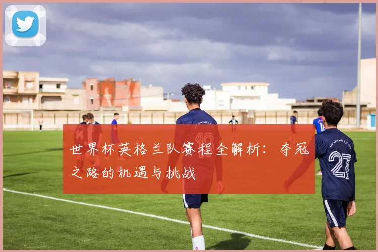 世界杯英格兰队赛程全解析:夺冠之路的机遇与挑战