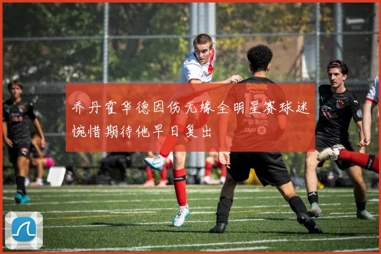 乔丹霍华德因伤无缘全明星赛球迷惋惜期待他早日复出