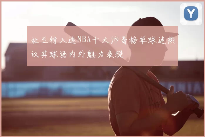 杜兰特入选NBA十大帅哥榜单球迷热议其球场内外魅力表现