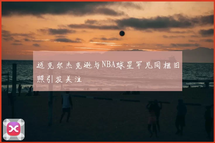 迈克尔杰克逊与NBA球星罕见同框旧照引发关注