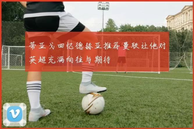 蒂亚戈回忆德赫亚推荐曼联让他对英超充满向往与期待