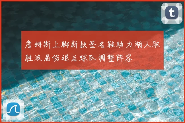 詹姆斯上脚新款签名鞋助力湖人取胜浓眉伤退后球队调整阵容