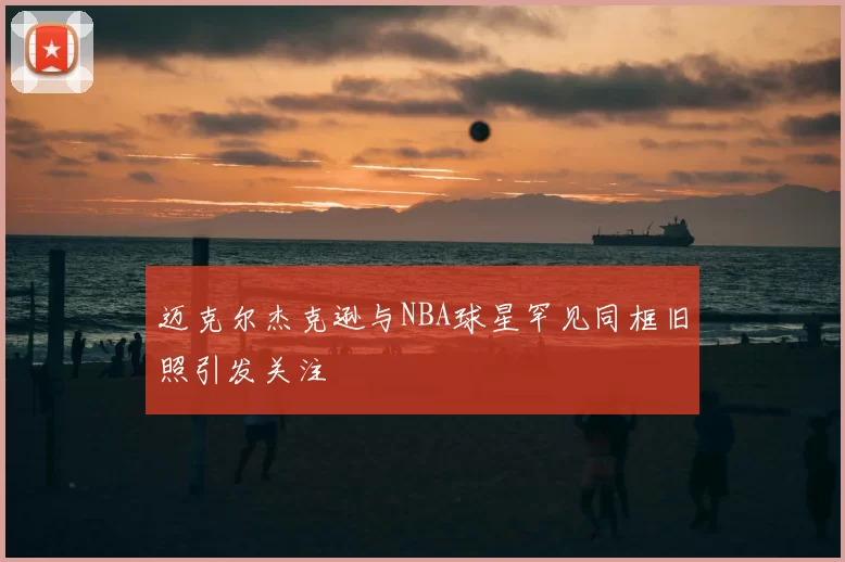 迈克尔杰克逊与NBA球星罕见同框旧照引发关注
