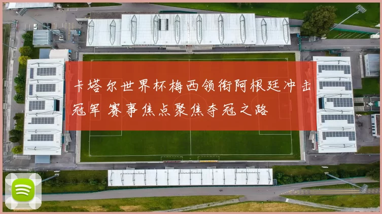 卡塔尔世界杯梅西领衔阿根廷冲击冠军 赛事焦点聚焦夺冠之路