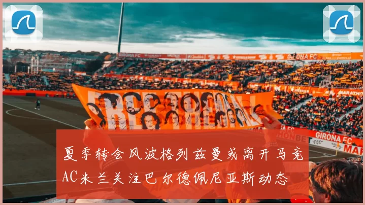 夏季转会风波格列兹曼或离开马竞AC米兰关注巴尔德佩尼亚斯动态