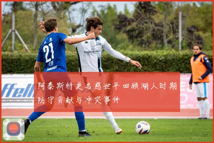阿泰斯特更名慈世平回顾湖人时期防守贡献与冲突事件