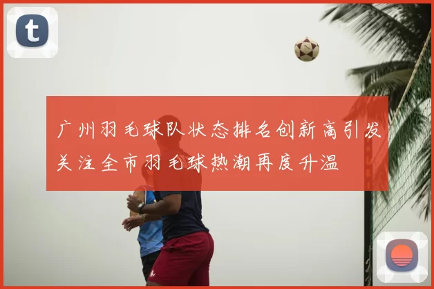 广州羽毛球队状态排名创新高引发关注全市羽毛球热潮再度升温