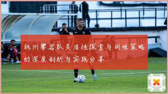 杭州攀岩队灵活性探索与训练策略的深度剖析与实践分享