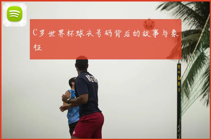 C罗世界杯球衣号码背后的故事与象征