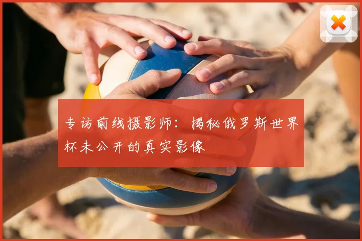 专访前线摄影师:揭秘俄罗斯世界杯未公开的真实影像