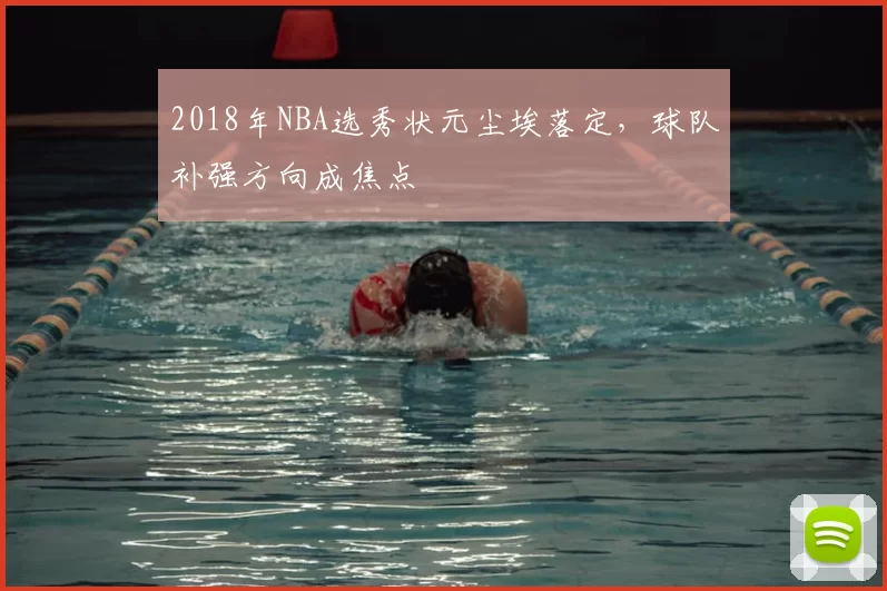 2018年NBA选秀状元尘埃落定，球队补强方向成焦点