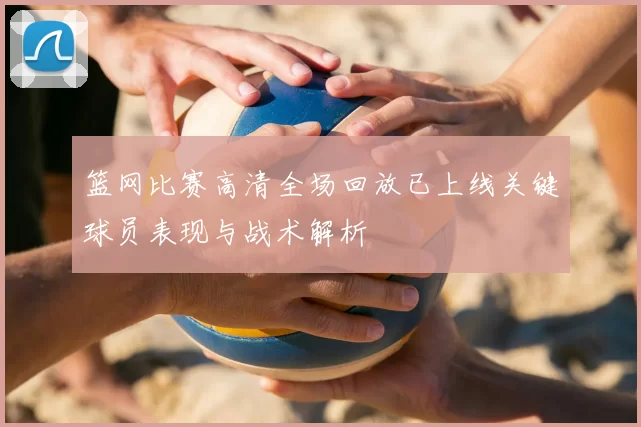 篮网比赛高清全场回放已上线关键球员表现与战术解析