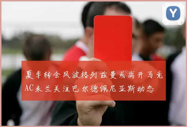 夏季转会风波格列兹曼或离开马竞AC米兰关注巴尔德佩尼亚斯动态