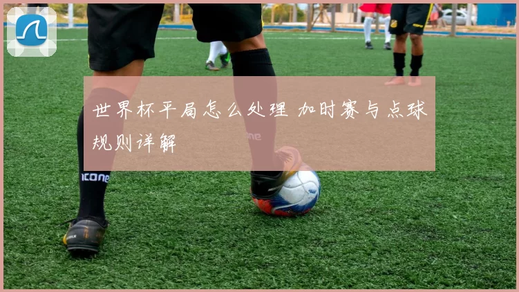 世界杯平局怎么处理 加时赛与点球规则详解