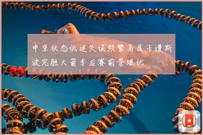 申京状态低迷失误频繁乌度卡遭斯波完胜火箭季后赛前景堪忧