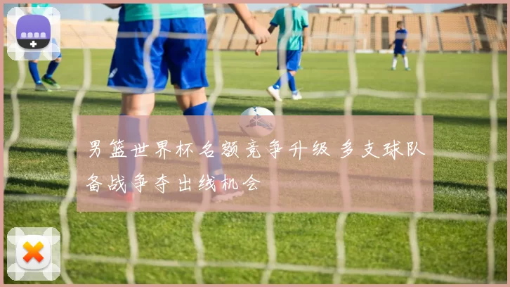 男篮世界杯名额竞争升级 多支球队备战争夺出线机会