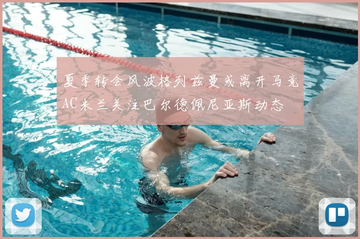 夏季转会风波格列兹曼或离开马竞AC米兰关注巴尔德佩尼亚斯动态