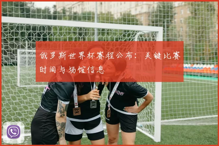 俄罗斯世界杯赛程公布：关键比赛时间与场馆信息