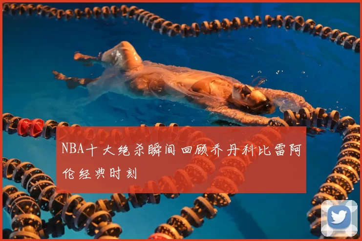 NBA十大绝杀瞬间回顾乔丹科比雷阿伦经典时刻