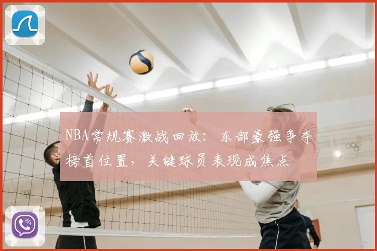 NBA常规赛激战回放：东部豪强争夺榜首位置，关键球员表现成焦点