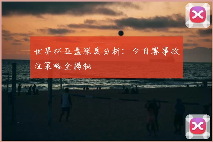 世界杯亚盘深度分析：今日赛事投注策略全揭秘