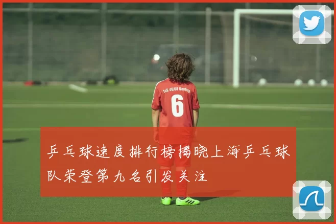 乒乓球速度排行榜揭晓上海乒乓球队荣登第九名引发关注