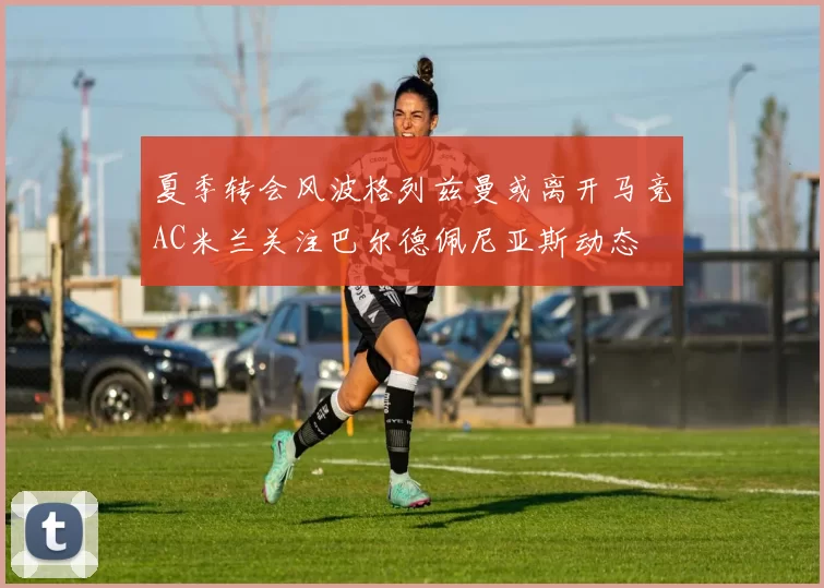 夏季转会风波格列兹曼或离开马竞AC米兰关注巴尔德佩尼亚斯动态