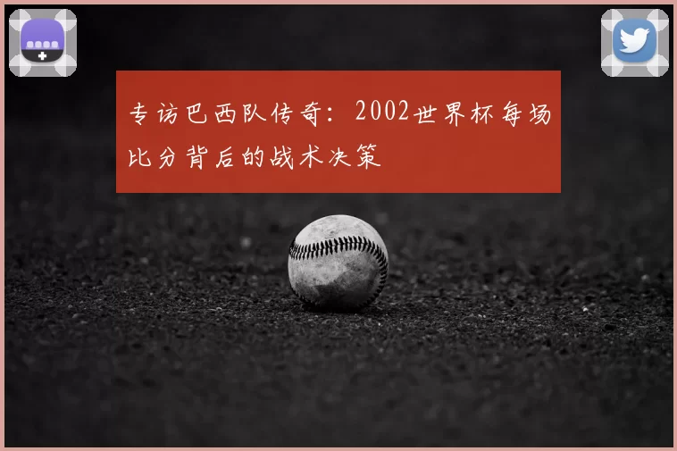 专访巴西队传奇:2002世界杯每场比分背后的战术决策