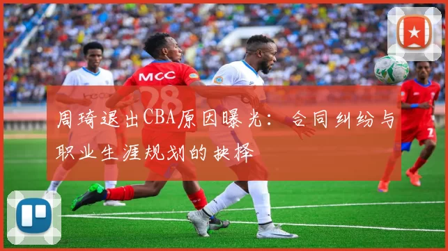 周琦退出CBA原因曝光：合同纠纷与职业生涯规划的抉择