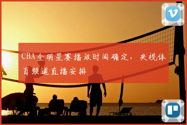 CBA全明星赛播放时间确定，央视体育频道直播安排