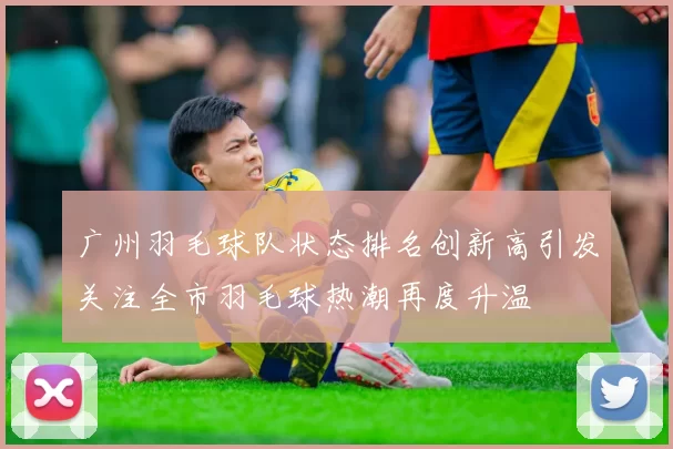 广州羽毛球队状态排名创新高引发关注全市羽毛球热潮再度升温