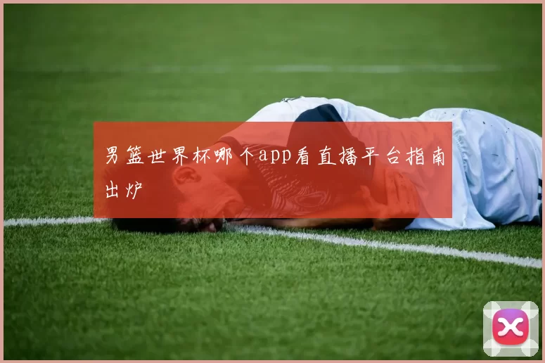 男篮世界杯哪个app看直播平台指南出炉