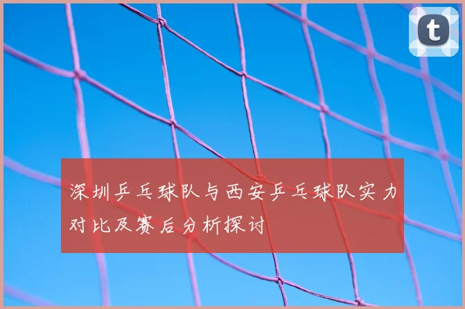 深圳乒乓球队与西安乒乓球队实力对比及赛后分析探讨